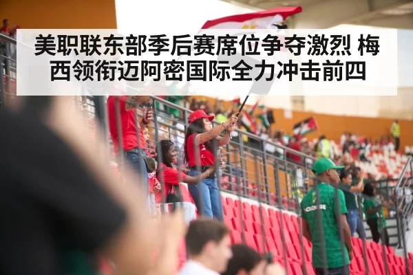 美职联东部季后赛席位争夺激烈 梅西领衔迈阿密国际全力冲击前四