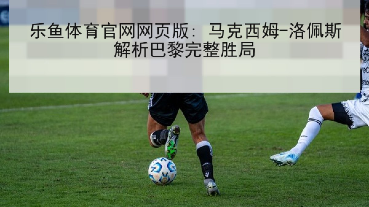 乐鱼体育官网网页版: 马克西姆-洛佩斯解析巴黎完整胜局 乐鱼体育官网网页版: 马克西姆-洛佩斯解析巴黎完整胜局